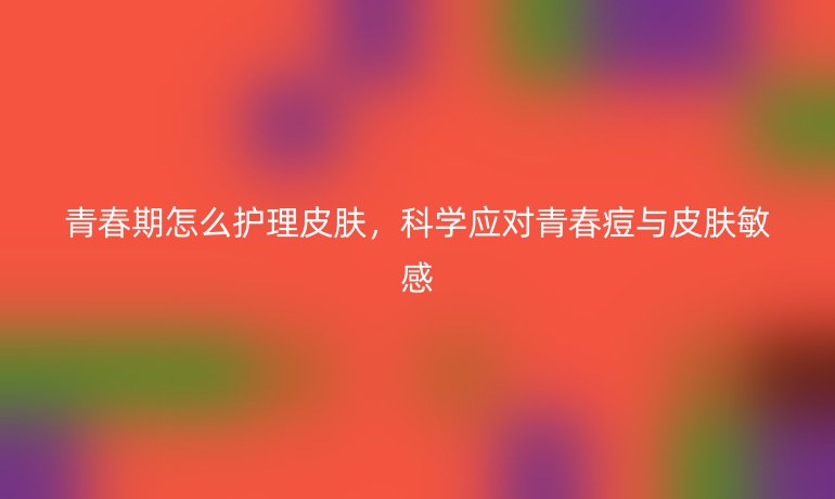 青春期怎么护理皮肤,科学应对青春痘与皮肤敏感