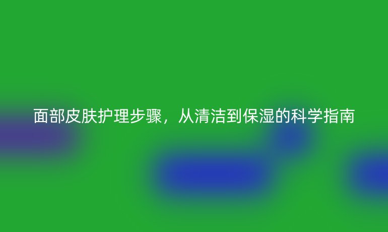 面部皮肤护理步骤,从清洁到保湿的科学指南