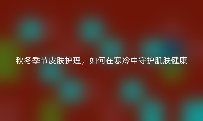 秋冬季节皮肤护理,如何在寒冷中守护肌肤健康