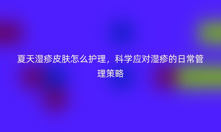 夏天湿疹皮肤怎么护理,科学应对湿疹的日常管理策略