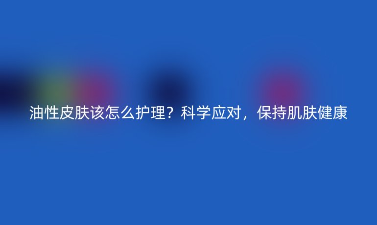 油性皮肤该怎么护理?科学应对,保持肌肤健康