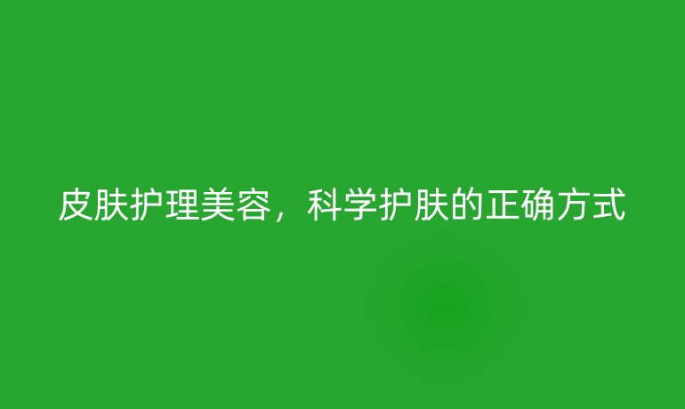 皮肤护理美容,科学护肤的正确方式