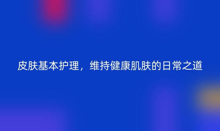 皮肤基本护理,维持健康肌肤的日常之道