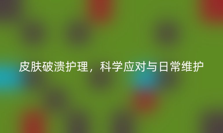 皮肤破溃护理,科学应对与日常维护