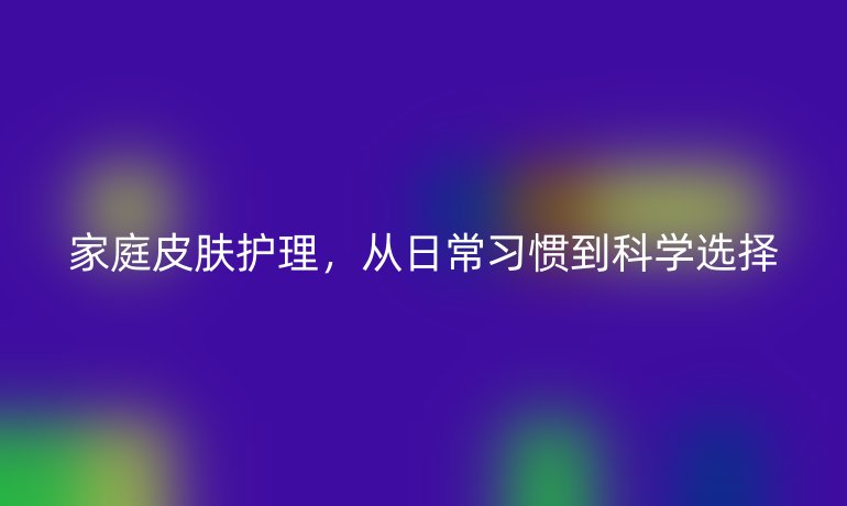 家庭皮肤护理,从日常习惯到科学选择