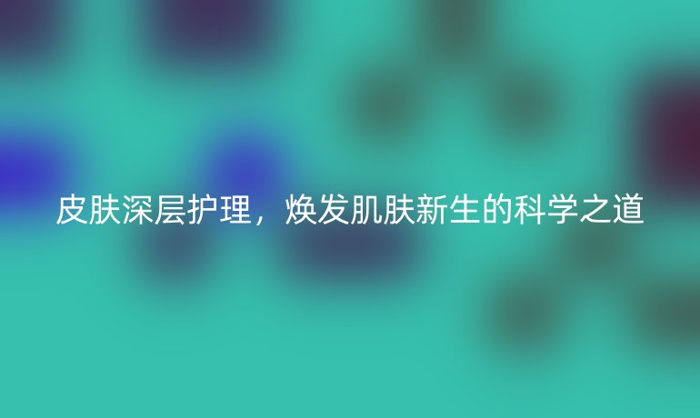 皮肤深层护理,焕发肌肤新生的科学之道