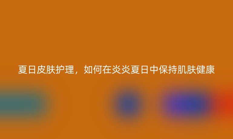 夏日皮肤护理,如何在炎炎夏日中保持肌肤健康