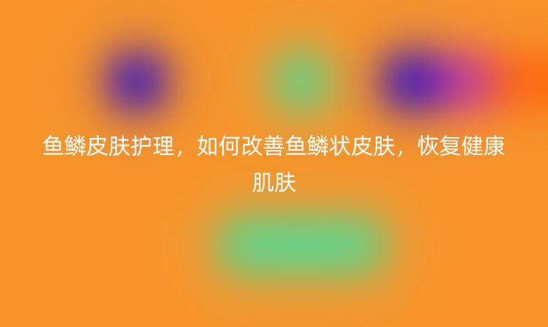 鱼鳞皮肤护理,如何改善鱼鳞状皮肤,恢复健康肌肤