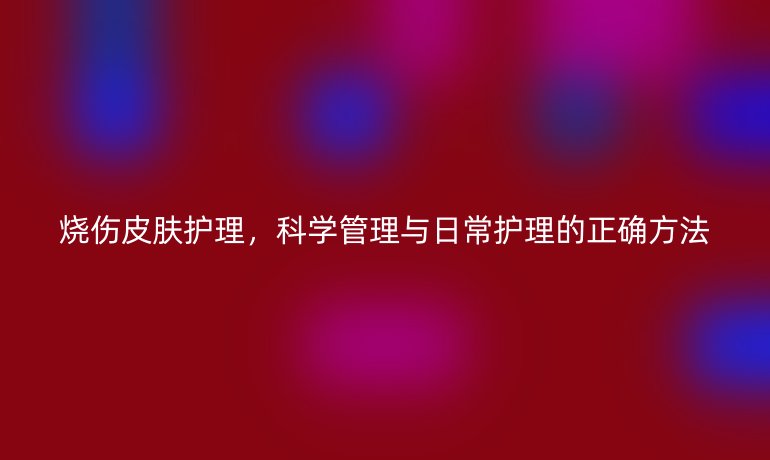 烧伤皮肤护理,科学管理与日常护理的正确方法