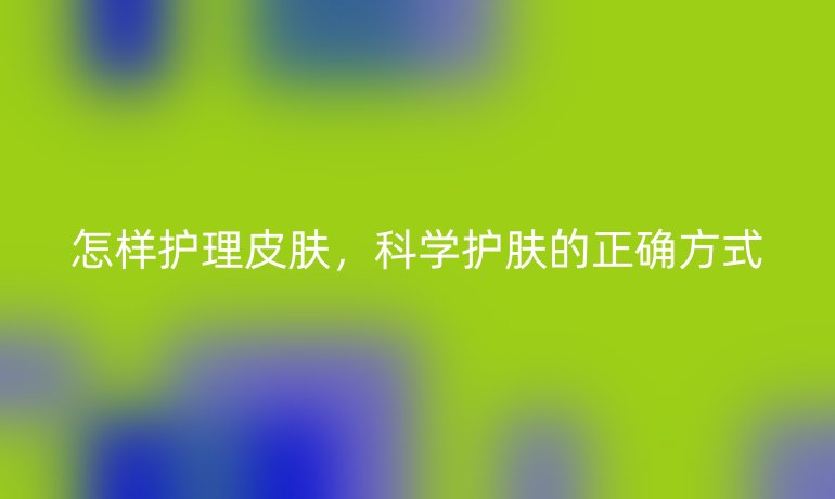 怎样护理皮肤,科学护肤的正确方式