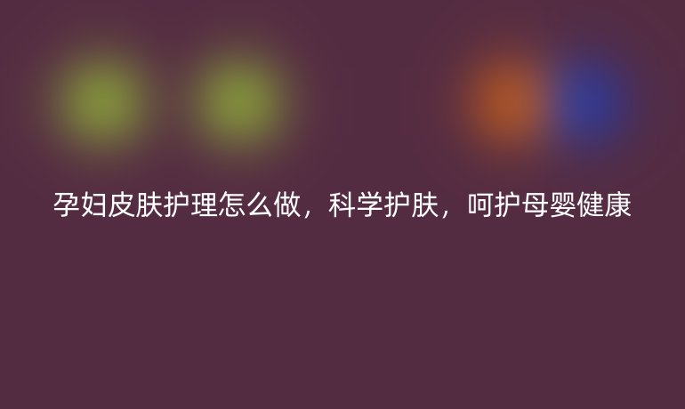 孕妇皮肤护理怎么做,科学护肤,呵护母婴健康