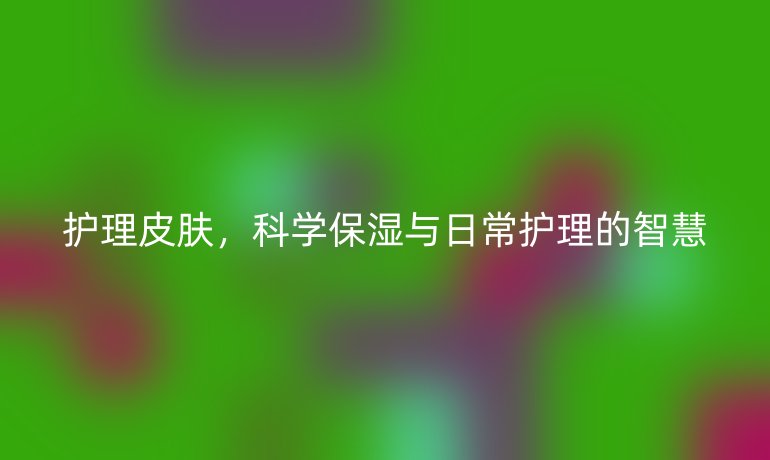 护理皮肤,科学保湿与日常护理的智慧