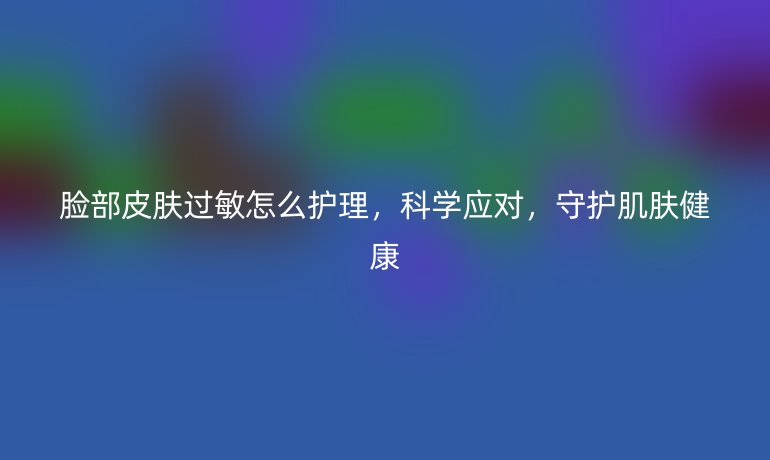 脸部皮肤过敏怎么护理,科学应对,守护肌肤健康