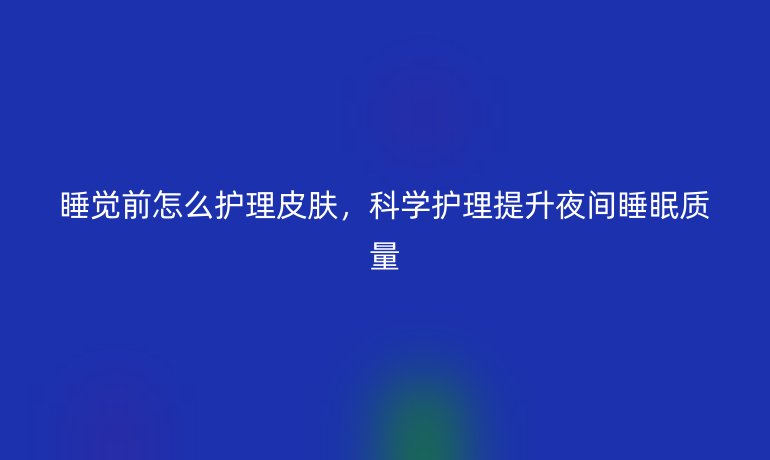 睡觉前怎么护理皮肤,科学护理提升夜间睡眠质量
