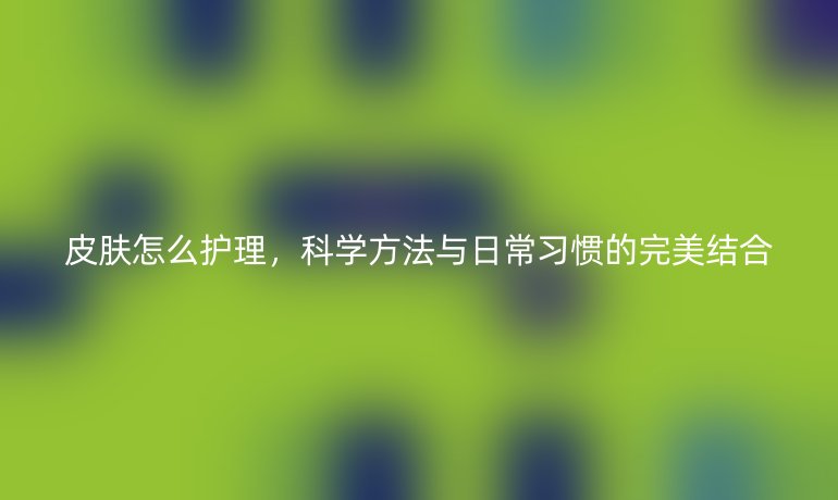 皮肤怎么护理,科学方法与日常习惯的完美结合