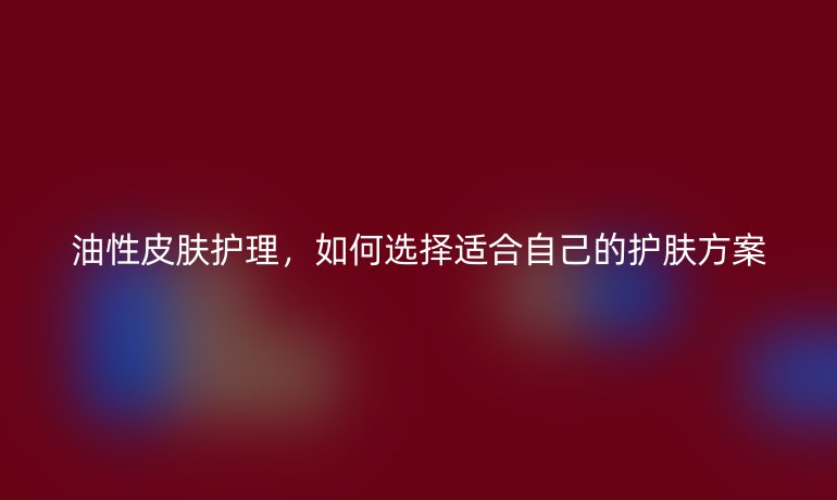 油性皮肤护理,如何选择适合自己的护肤方案