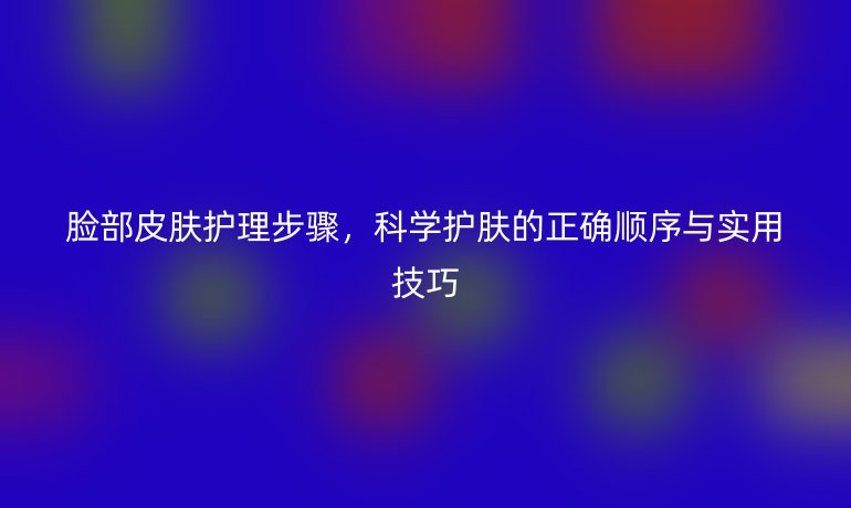 脸部皮肤护理步骤,科学护肤的正确顺序与实用技巧