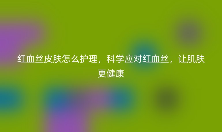 红血丝皮肤怎么护理,科学应对红血丝,让肌肤更健康