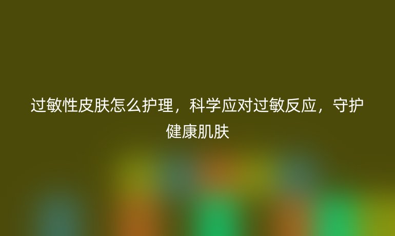 过敏性皮肤怎么护理,科学应对过敏反应,守护健康肌肤
