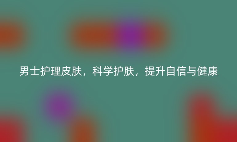 男士护理皮肤,科学护肤,提升自信与健康