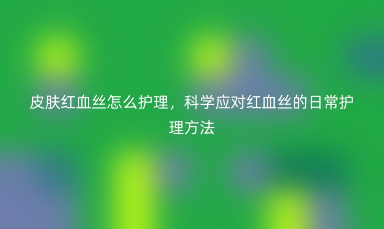 皮肤红血丝怎么护理,科学应对红血丝的日常护理方法