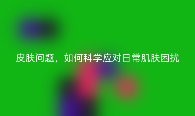 皮肤问题,如何科学应对日常肌肤困扰