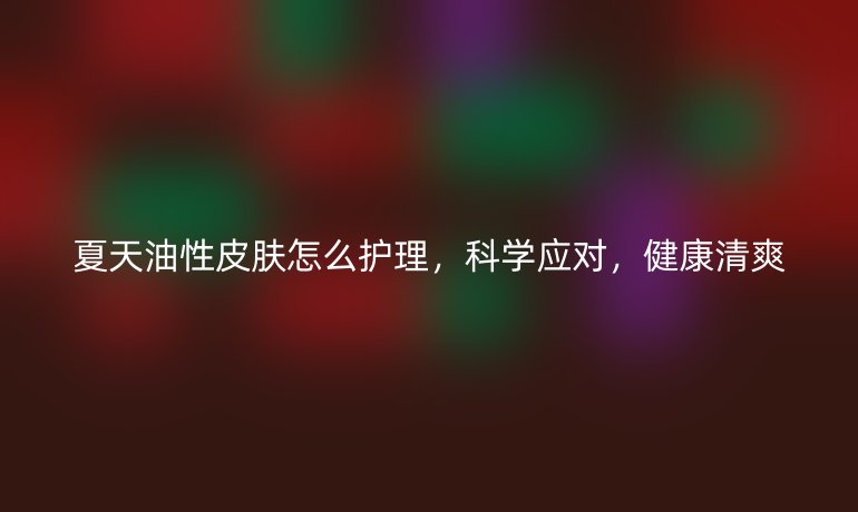 夏天油性皮肤怎么护理，科学应对，健康清爽