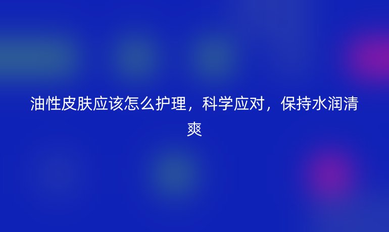 油性皮肤应该怎么护理，科学应对，保持水润清爽