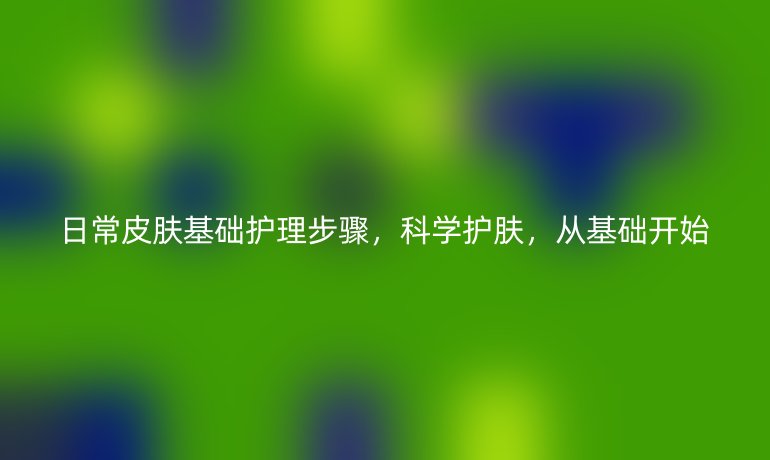日常皮肤基础护理步骤，科学护肤，从基础开始