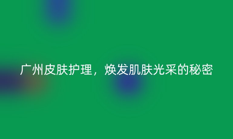 广州皮肤护理，焕发肌肤光采的秘密