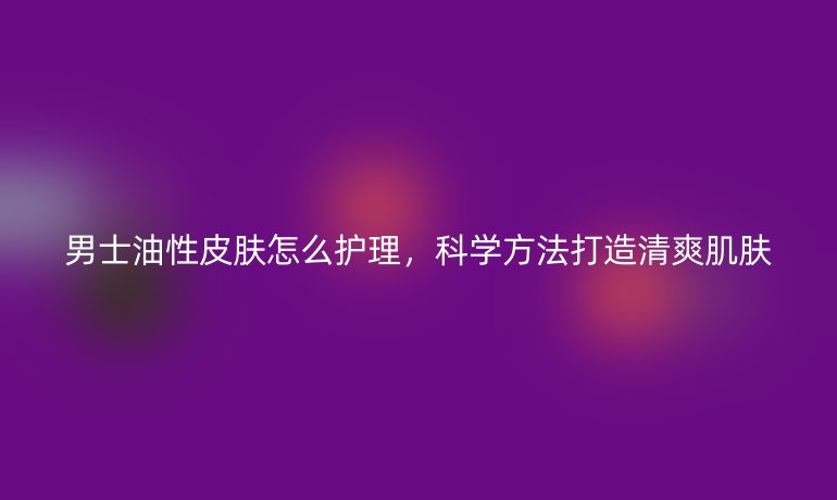 男士油性皮肤怎么护理，科学方法打造清爽肌肤
