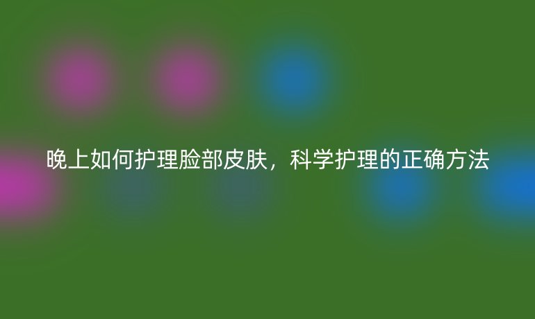 晚上如何护理脸部皮肤，科学护理的正确方法