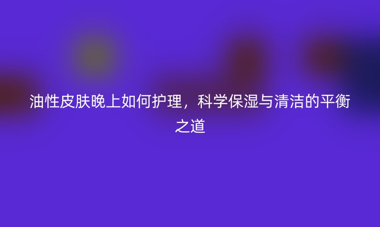 油性皮肤晚上如何护理，科学保湿与清洁的平衡之道