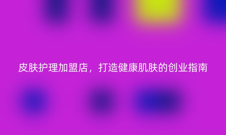 皮肤护理加盟店，打造健康肌肤的创业指南