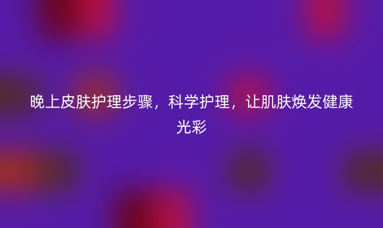晚上皮肤护理步骤，科学护理，让肌肤焕发健康光彩