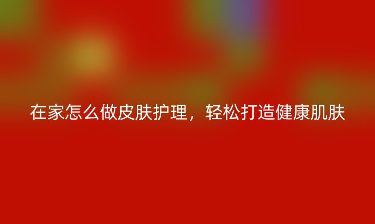 在家怎么做皮肤护理，轻松打造健康肌肤