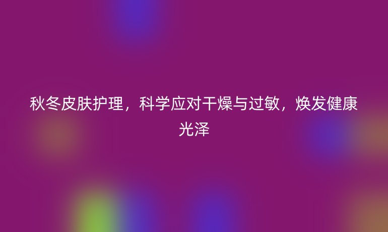 秋冬皮肤护理，科学应对干燥与过敏，焕发健康光泽
