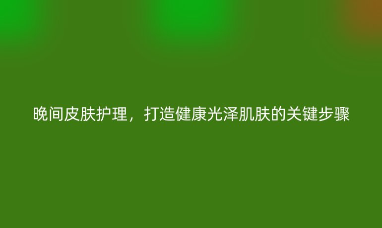 晚间皮肤护理，打造健康光泽肌肤的关键步骤
