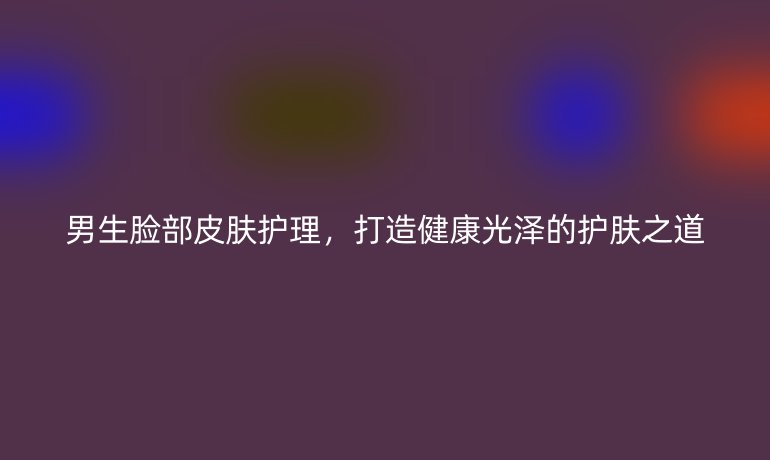 男生脸部皮肤护理，打造健康光泽的护肤之道