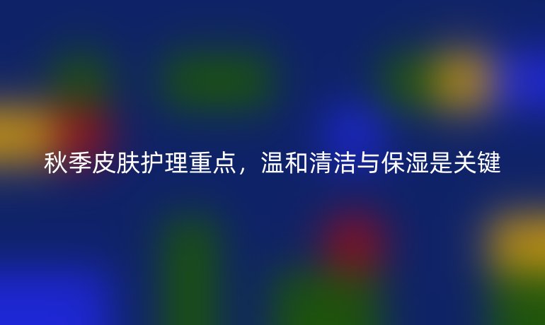 秋季皮肤护理重点，温和清洁与保湿是关键