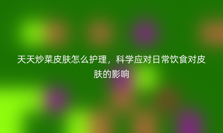 天天炒菜皮肤怎么护理，科学应对日常饮食对皮肤的影响