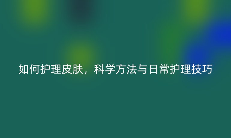 如何护理皮肤，科学方法与日常护理技巧