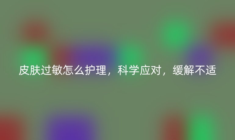 皮肤过敏怎么护理，科学应对，缓解不适