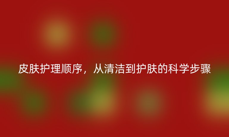 皮肤护理顺序，从清洁到护肤的科学步骤