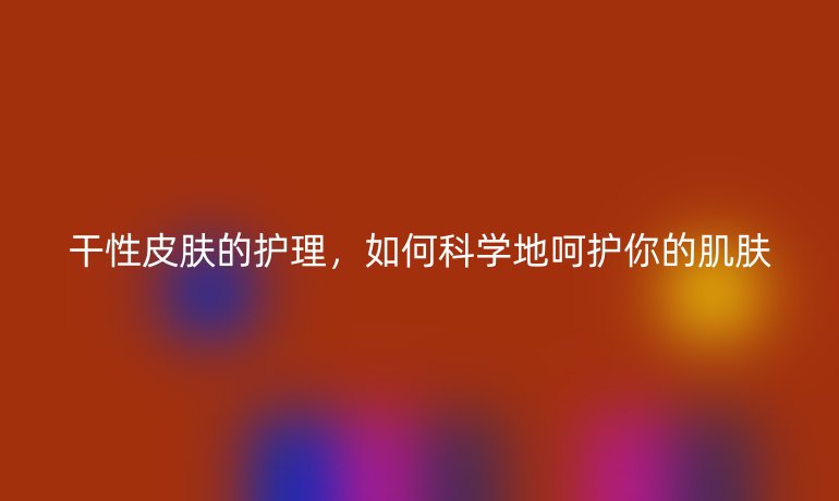 干性皮肤的护理，如何科学地呵护你的肌肤