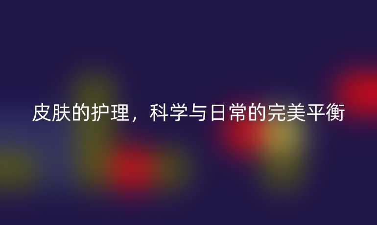 皮肤的护理，科学与日常的完美平衡