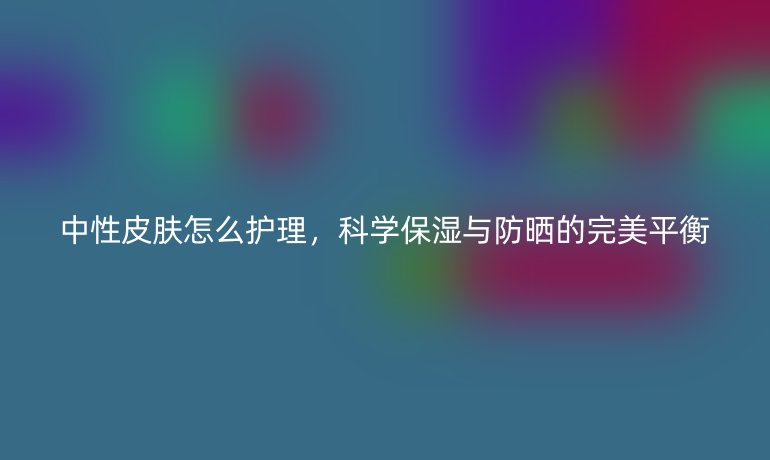中性皮肤怎么护理，科学保湿与防晒的完美平衡