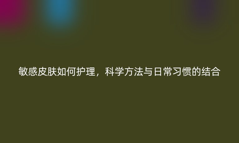 敏感皮肤如何护理，科学方法与日常习惯的结合