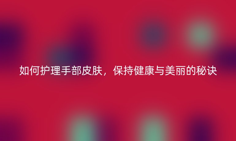 如何护理手部皮肤，保持健康与美丽的秘诀