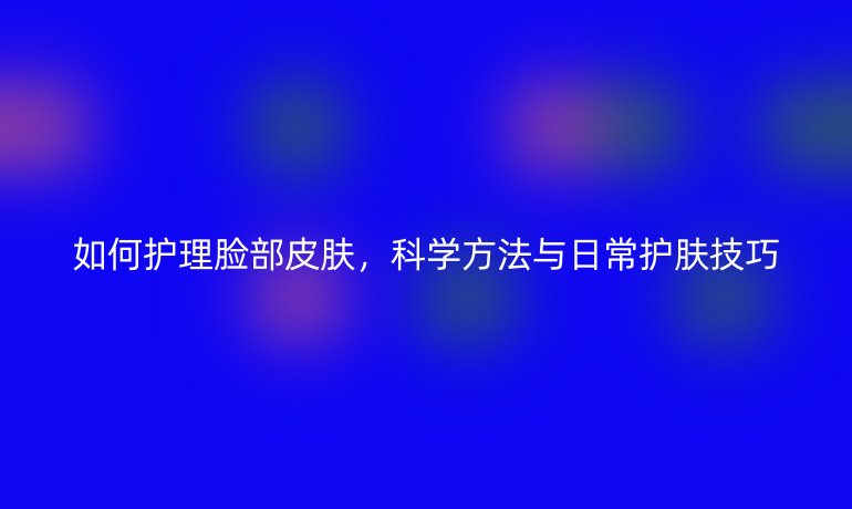如何护理脸部皮肤，科学方法与日常护肤技巧